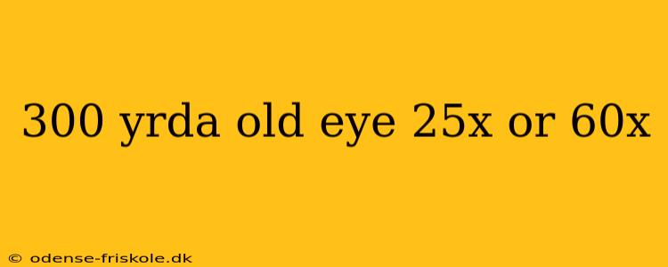 300 yrda old eye 25x or 60x